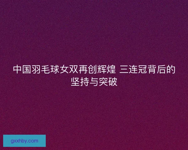 中国羽毛球女双再创辉煌 三连冠背后的坚持与突破