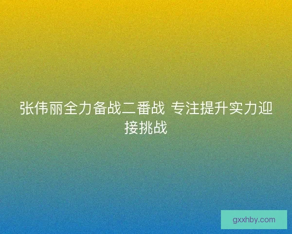 张伟丽全力备战二番战 专注提升实力迎接挑战
