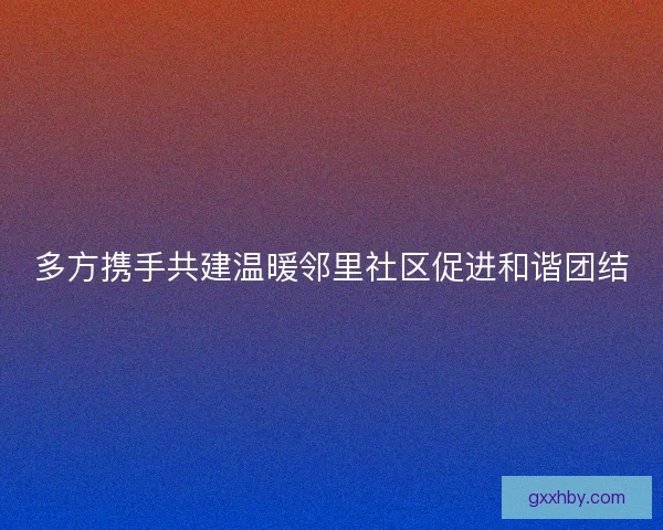 多方携手共建温暖邻里社区促进和谐团结