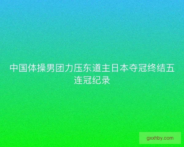 中国体操男团力压东道主日本夺冠终结五连冠纪录