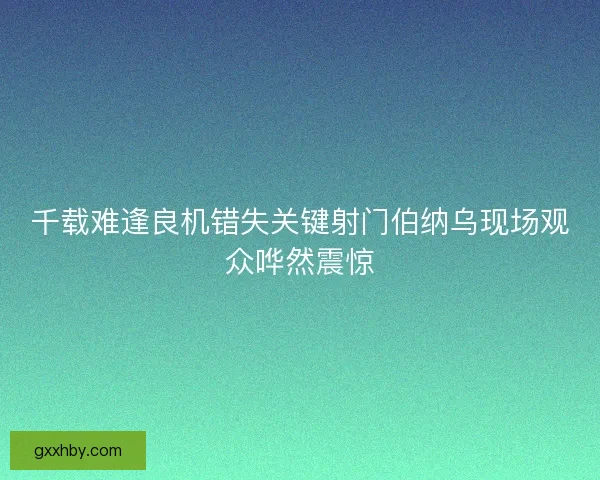 千载难逢良机错失关键射门伯纳乌现场观众哗然震惊