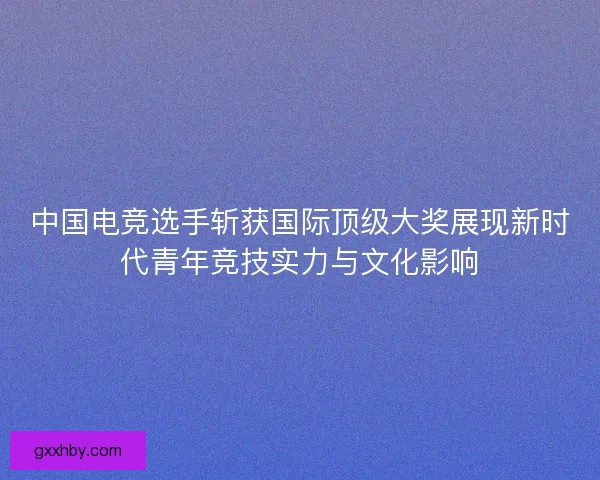 中国电竞选手斩获国际顶级大奖展现新时代青年竞技实力与文化影响